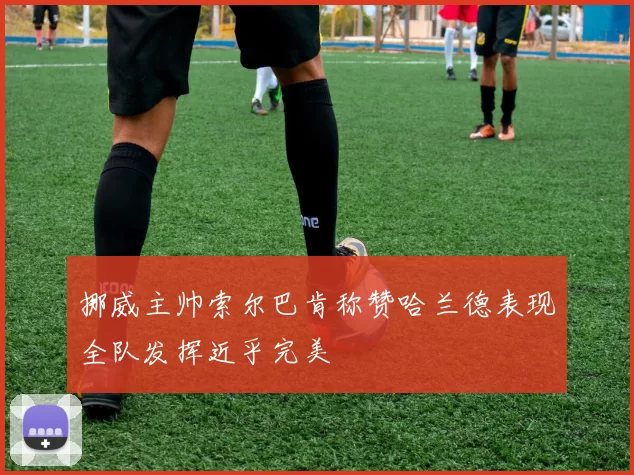 挪威主帅索尔巴肯称赞哈兰德表现全队发挥近乎完美