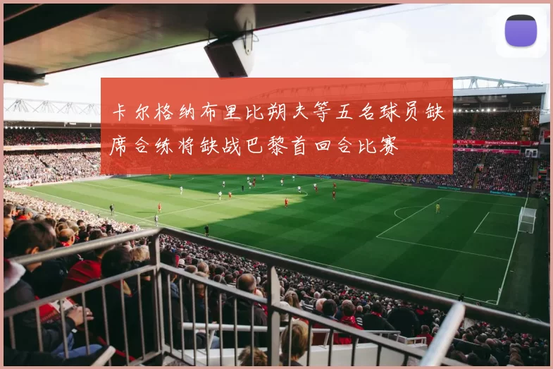 卡尔格纳布里比朔夫等五名球员缺席合练将缺战巴黎首回合比赛