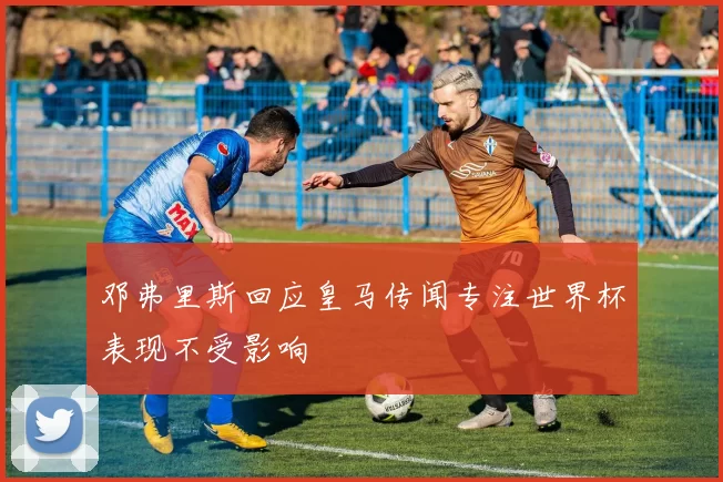 邓弗里斯回应皇马传闻专注世界杯表现不受影响