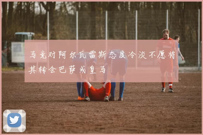 马竞对阿尔瓦雷斯态度冷淡不愿将其转会巴萨或皇马