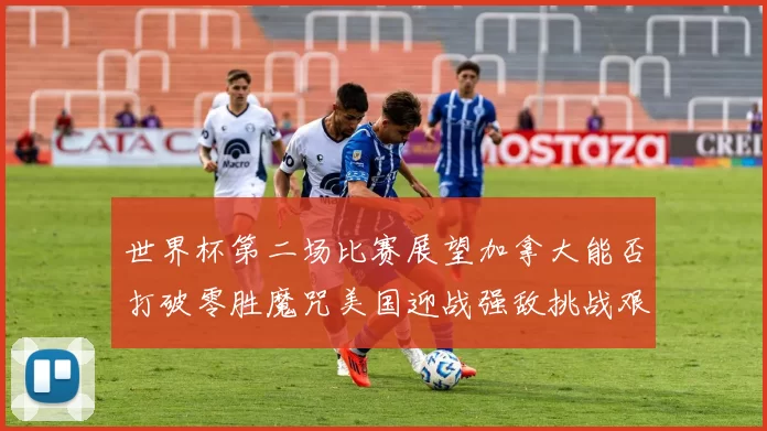世界杯第二场比赛展望加拿大能否打破零胜魔咒美国迎战强敌挑战艰巨