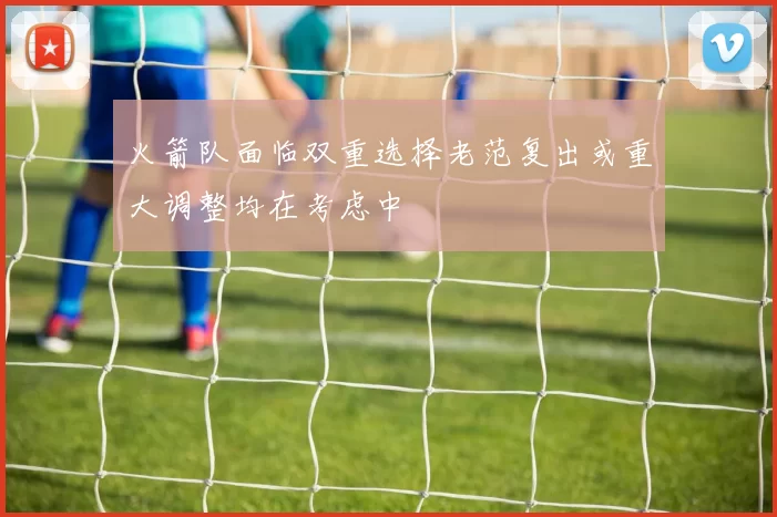 火箭队面临双重选择老范复出或重大调整均在考虑中