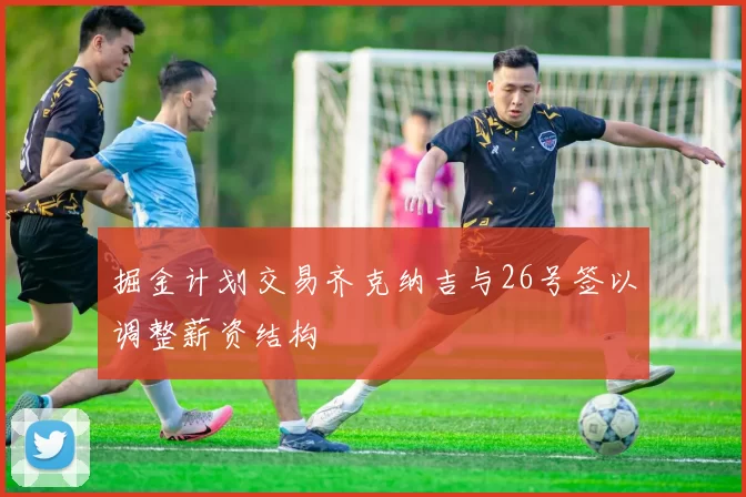 掘金计划交易齐克纳吉与26号签以调整薪资结构