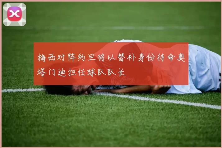 梅西对阵约旦将以替补身份待命奥塔门迪担任球队队长