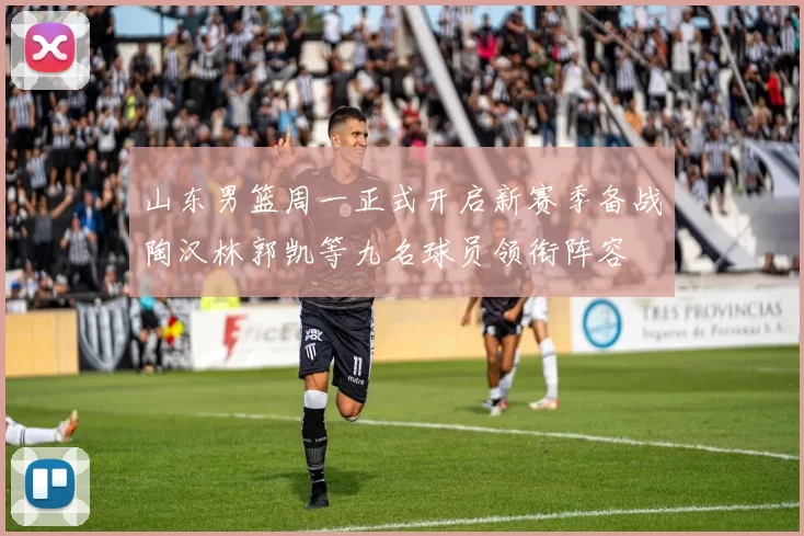 山东男篮周一正式开启新赛季备战陶汉林郭凯等九名球员领衔阵容