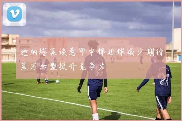 迪纳塔莱谈意甲中锋进球减少期待莱万加盟提升竞争力