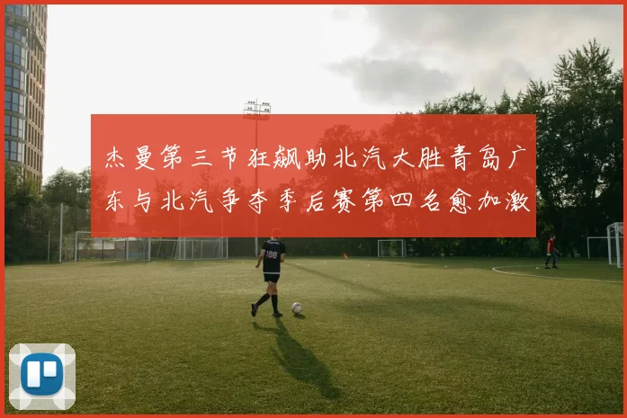 杰曼第三节狂飙助北汽大胜青岛广东与北汽争夺季后赛第四名愈加激烈