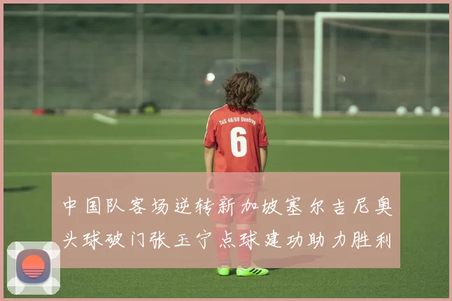 中国队客场逆转新加坡塞尔吉尼奥头球破门张玉宁点球建功助力胜利