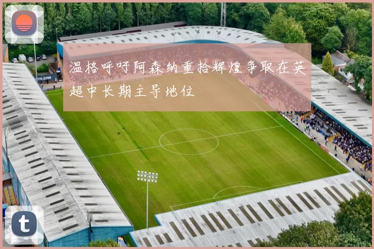 温格呼吁阿森纳重拾辉煌争取在英超中长期主导地位