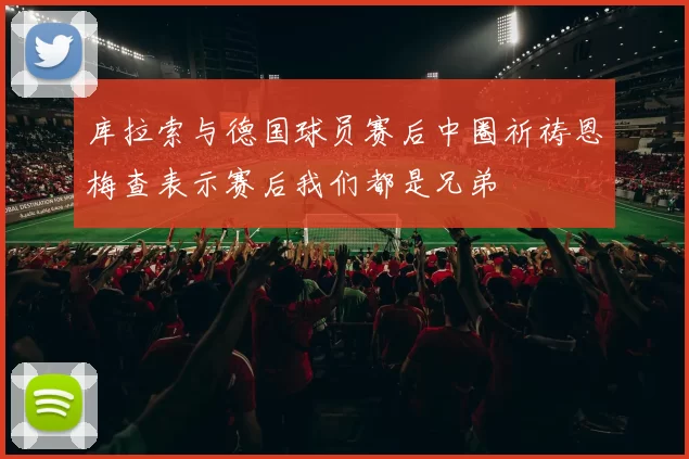 库拉索与德国球员赛后中圈祈祷恩梅查表示赛后我们都是兄弟