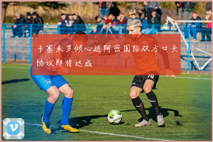 卡塞米罗倾心迈阿密国际双方口头协议即将达成