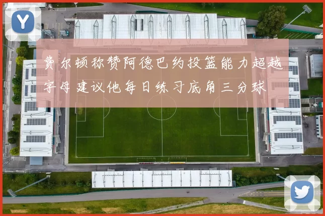 费尔顿称赞阿德巴约投篮能力超越字母建议他每日练习底角三分球