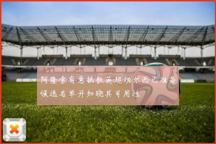 阿隆索有意执教英超切尔西已准备候选名单并知晓其可用性