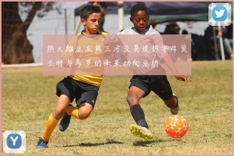 热火雄鹿灰熊三方交易设想字母莫兰特与希罗的未来动向分析