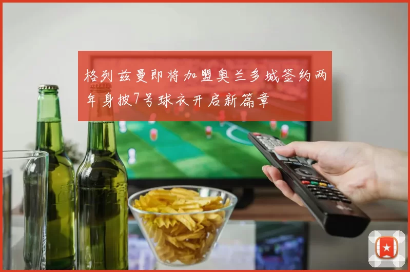 格列兹曼即将加盟奥兰多城签约两年身披7号球衣开启新篇章