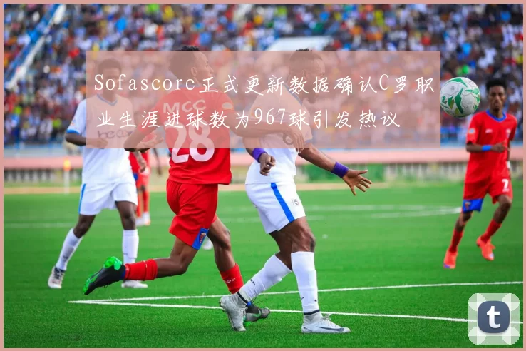 Sofascore正式更新数据确认C罗职业生涯进球数为967球引发热议