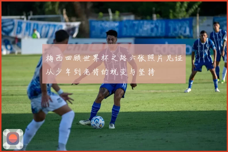 梅西回顾世界杯之路六张照片见证从少年到老将的蜕变与坚持