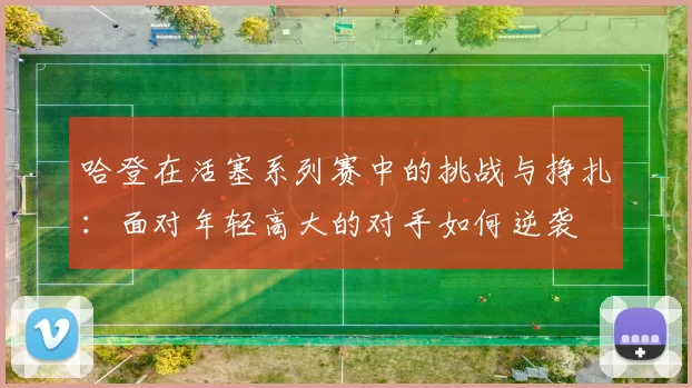 哈登在活塞系列赛中的挑战与挣扎：面对年轻高大的对手如何逆袭