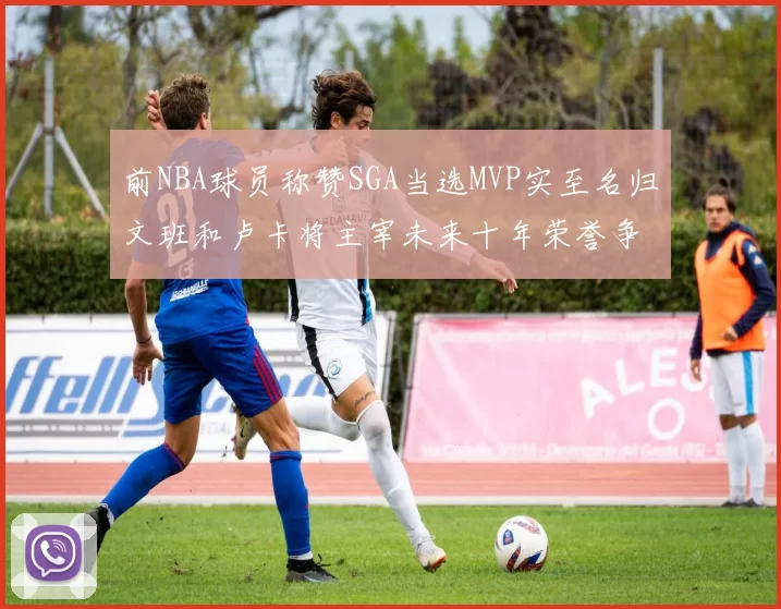 前NBA球员称赞SGA当选MVP实至名归文班和卢卡将主宰未来十年荣誉争夺