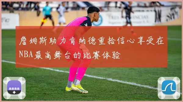 詹姆斯助力肯纳德重拾信心享受在NBA最高舞台的比赛体验