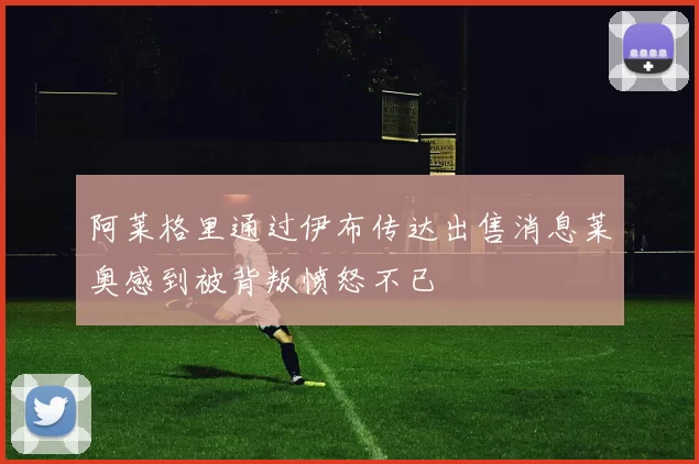 阿莱格里通过伊布传达出售消息莱奥感到被背叛愤怒不已