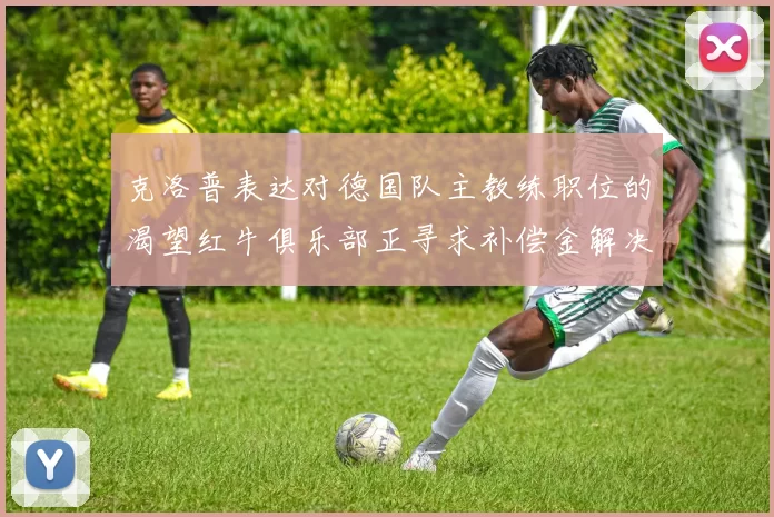 克洛普表达对德国队主教练职位的渴望红牛俱乐部正寻求补偿金解决方案