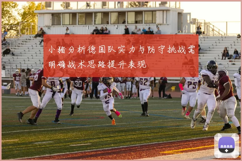 小猪分析德国队实力与防守挑战需明确战术思路提升表现