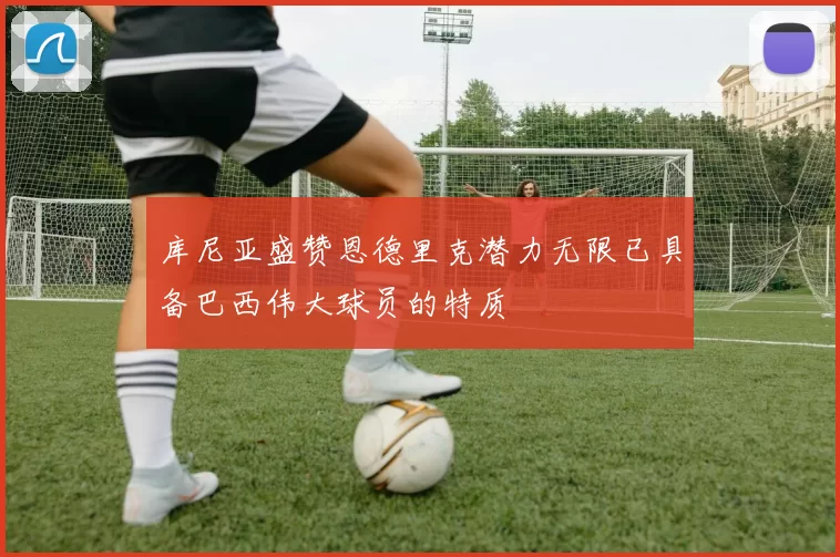 库尼亚盛赞恩德里克潜力无限已具备巴西伟大球员的特质