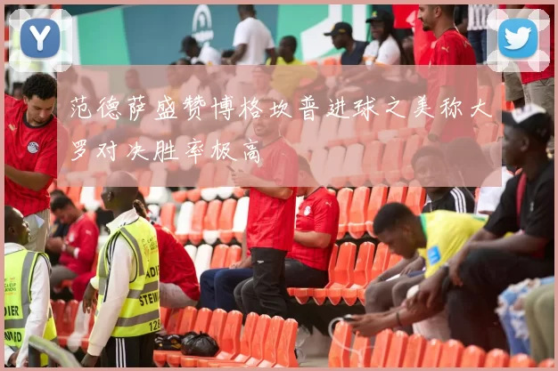范德萨盛赞博格坎普进球之美称大罗对决胜率极高