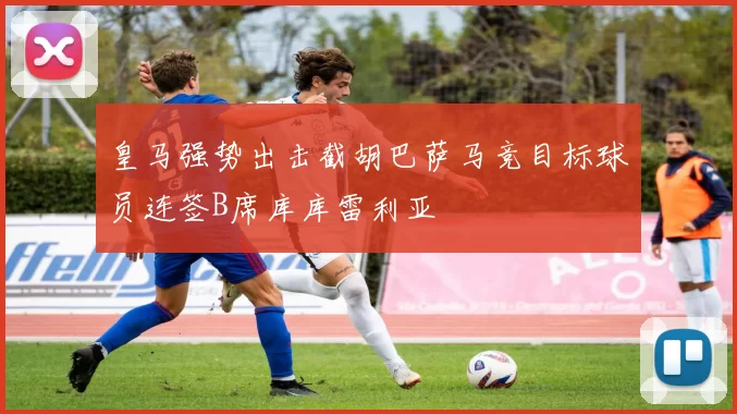 皇马强势出击截胡巴萨马竞目标球员连签B席库库雷利亚