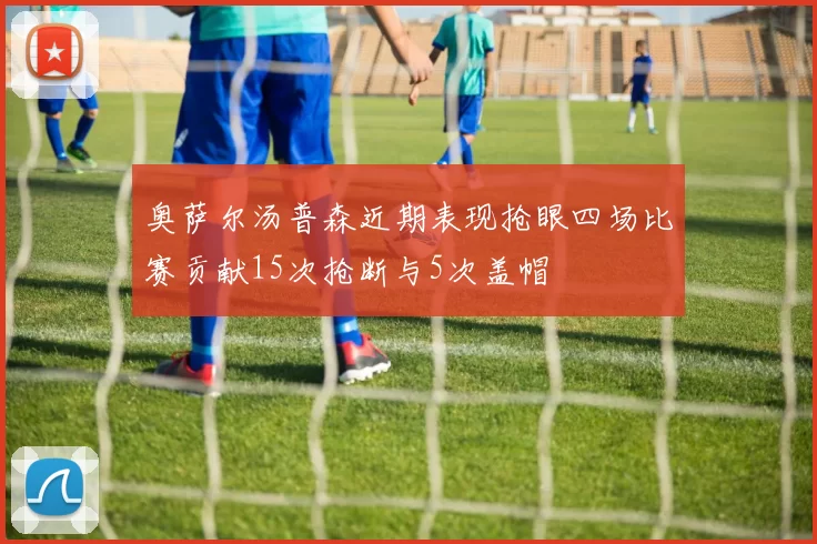 奥萨尔汤普森近期表现抢眼四场比赛贡献15次抢断与5次盖帽