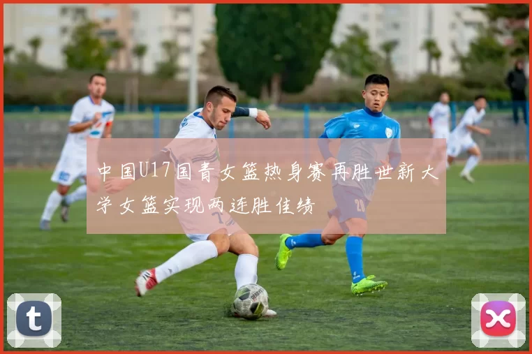 中国U17国青女篮热身赛再胜世新大学女篮实现两连胜佳绩