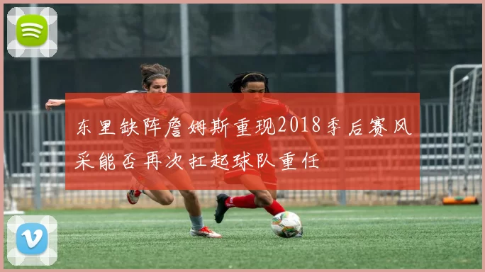 东里缺阵詹姆斯重现2018季后赛风采能否再次扛起球队重任