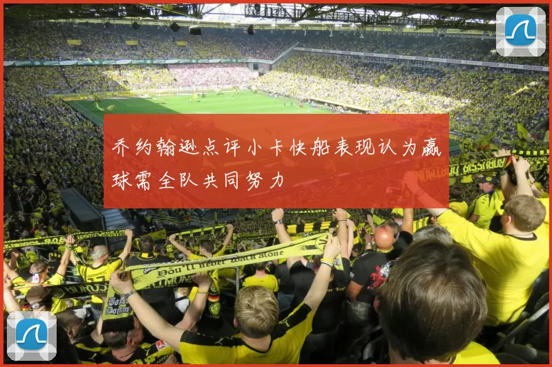乔约翰逊点评小卡快船表现认为赢球需全队共同努力