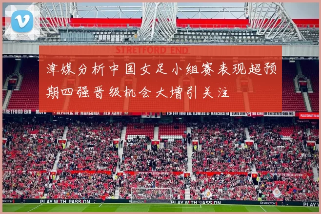 津媒分析中国女足小组赛表现超预期四强晋级机会大增引关注