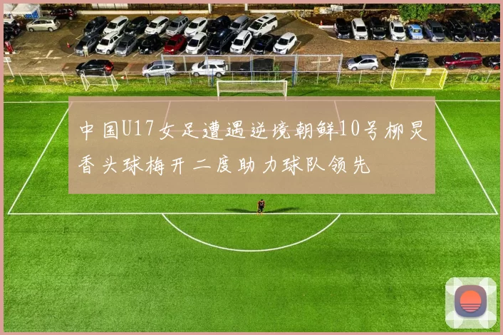 中国U17女足遭遇逆境朝鲜10号柳炅香头球梅开二度助力球队领先