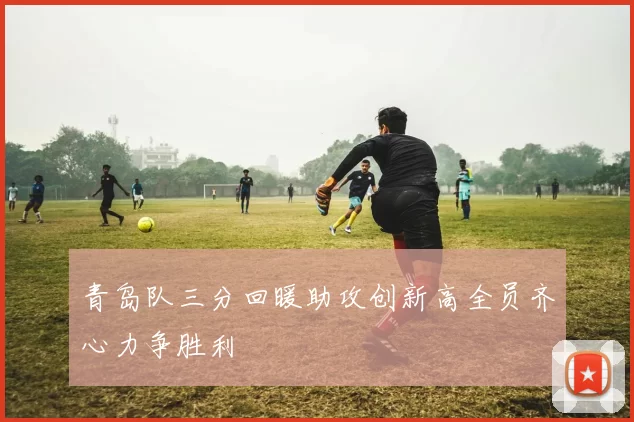 青岛队三分回暖助攻创新高全员齐心力争胜利