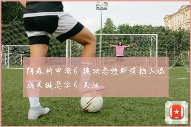 阿森纳中场引援动态赖斯搭档人选成关键悬念引关注