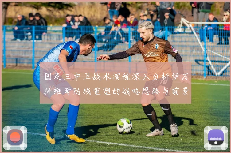 国足三中卫战术演练深入分析伊万科维奇防线重塑的战略思路与前景