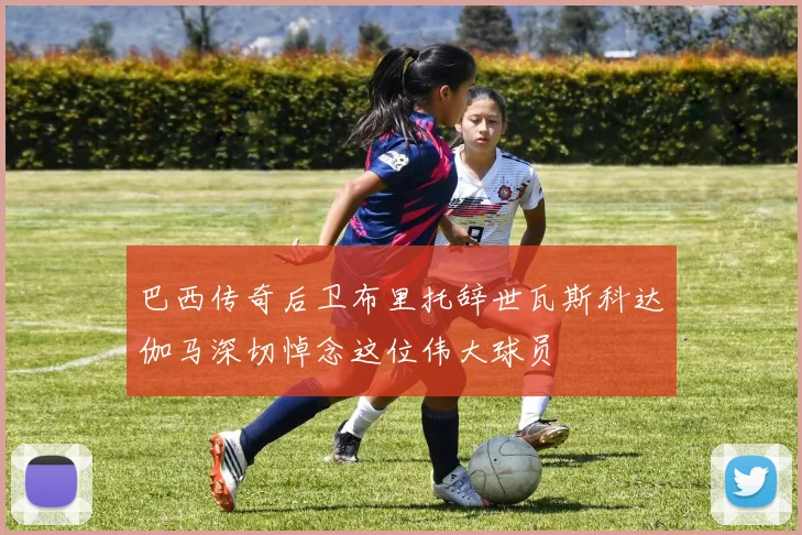 巴西传奇后卫布里托辞世瓦斯科达伽马深切悼念这位伟大球员