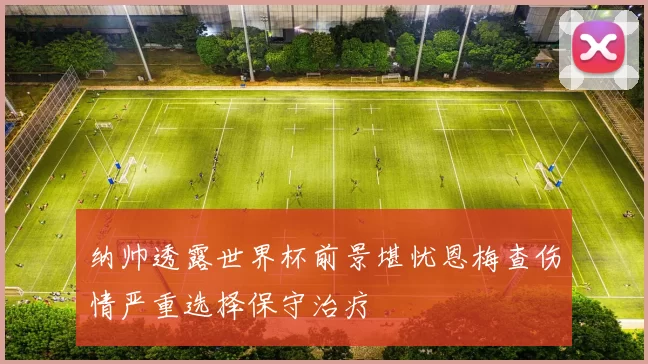 纳帅透露世界杯前景堪忧恩梅查伤情严重选择保守治疗