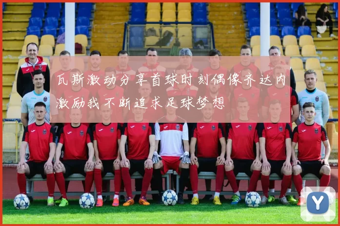 瓦斯激动分享首球时刻偶像齐达内激励我不断追求足球梦想