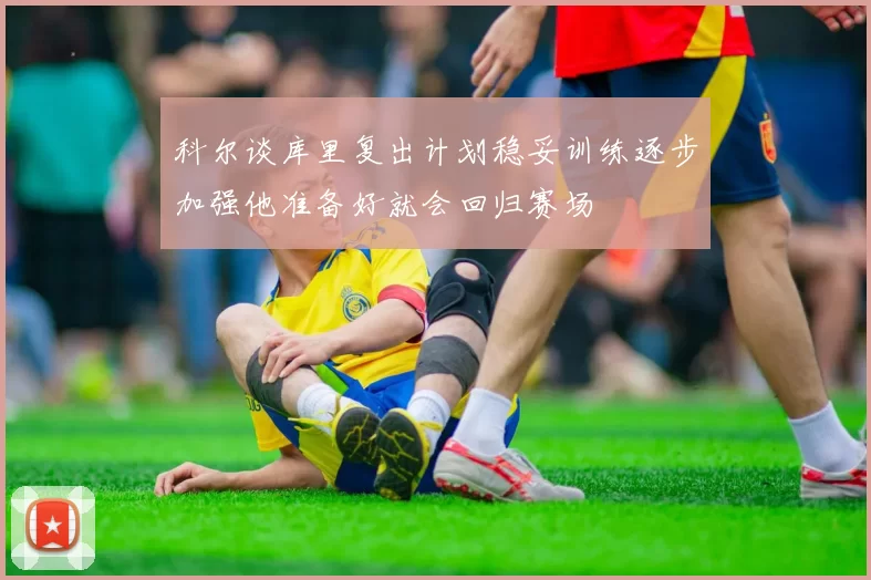 科尔谈库里复出计划稳妥训练逐步加强他准备好就会回归赛场